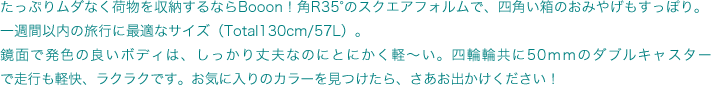 たっぷりムダなく荷物を収納するならBooon！角R35°のスクエアフォルムで、四角い箱のおみやげもすっぽり。一週間以内の旅行に最適なサイズ（Total130cm/57L）。鏡面で発色の良いボディは、しっかり丈夫なのにとにかく軽〜い。四輪輪共に50ｍｍのダブルキャスターで走行も軽快、ラクラクです。お気に入りのカラーを見つけたら、さあお出かけください！