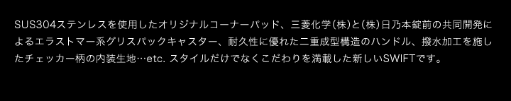 SUS304ステンレスを使用したオリジナルコーナーパッド、三菱化学（株）と（株）日乃本錠前の共同開発によるエラストマー系グリスパックキャスター、耐久性に優れた二重成型構造のハンドル、撥水加工を施したチェッカー柄の内装生地…etc. スタイルだけでなくこだわりを満載した新しいSWIFTです。